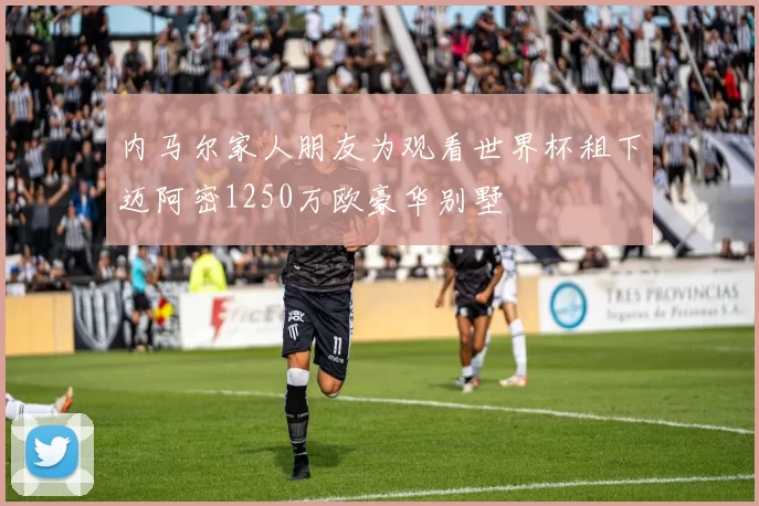 内马尔家人朋友为观看世界杯租下迈阿密1250万欧豪华别墅