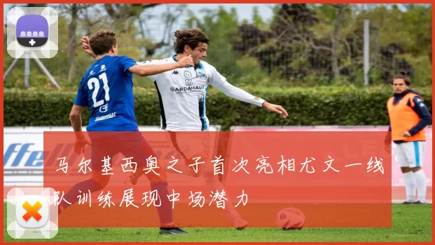 马尔基西奥之子首次亮相尤文一线队训练展现中场潜力