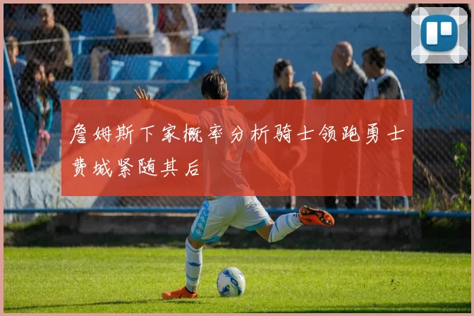 詹姆斯下家概率分析骑士领跑勇士费城紧随其后