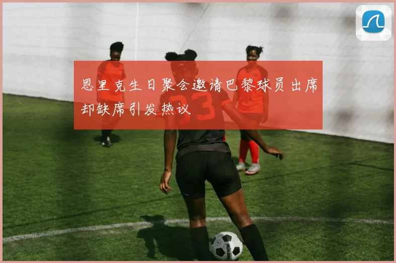 恩里克生日聚会邀请巴黎球员出席却缺席引发热议