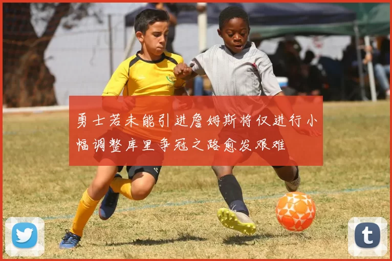 勇士若未能引进詹姆斯将仅进行小幅调整库里争冠之路愈发艰难