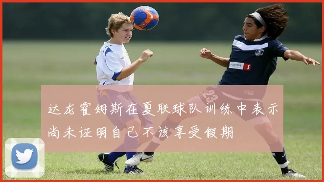 达龙霍姆斯在夏联球队训练中表示尚未证明自己不该享受假期