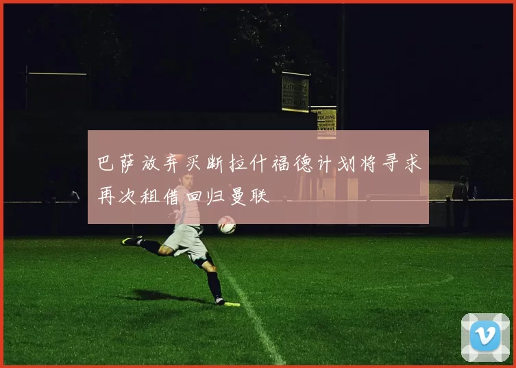 巴萨放弃买断拉什福德计划将寻求再次租借回归曼联