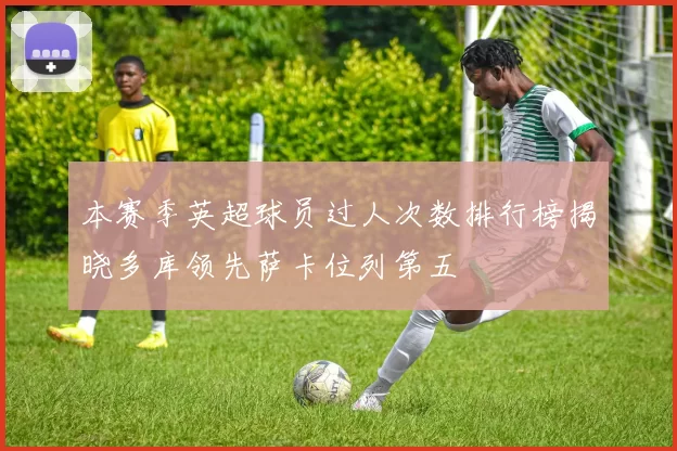 本赛季英超球员过人次数排行榜揭晓多库领先萨卡位列第五