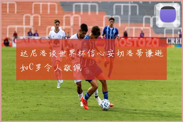 达尼洛谈世界杯信心安切洛蒂谦逊如C罗令人敬佩