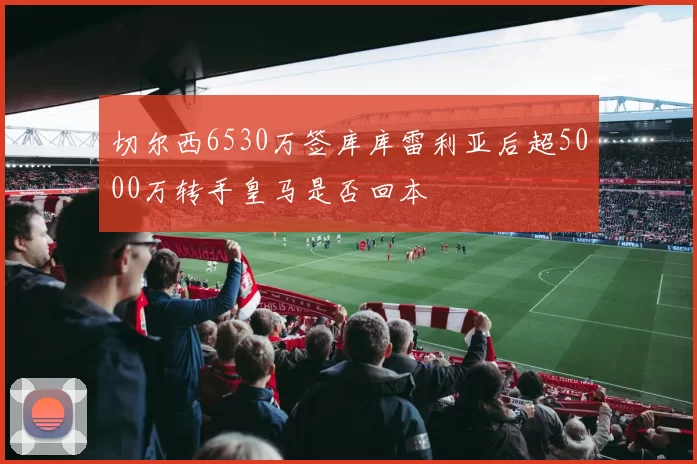 切尔西6530万签库库雷利亚后超5000万转手皇马是否回本