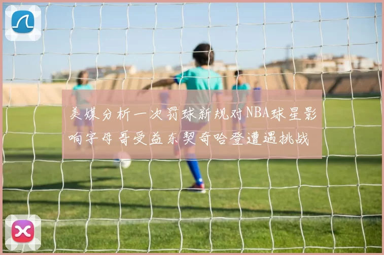 美媒分析一次罚球新规对NBA球星影响字母哥受益东契奇哈登遭遇挑战
