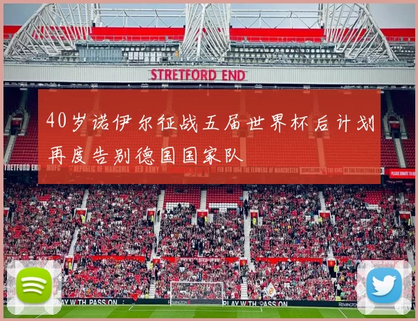40岁诺伊尔征战五届世界杯后计划再度告别德国国家队