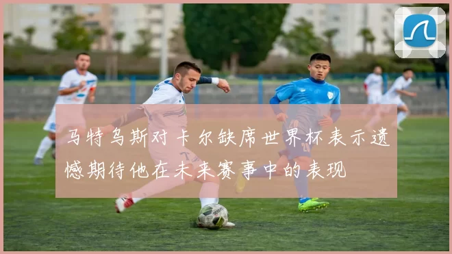 马特乌斯对卡尔缺席世界杯表示遗憾期待他在未来赛事中的表现