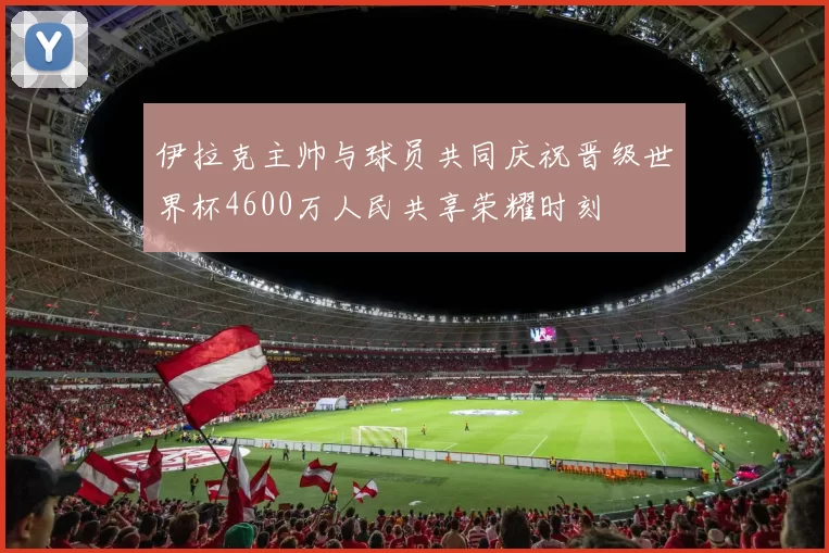 伊拉克主帅与球员共同庆祝晋级世界杯4600万人民共享荣耀时刻