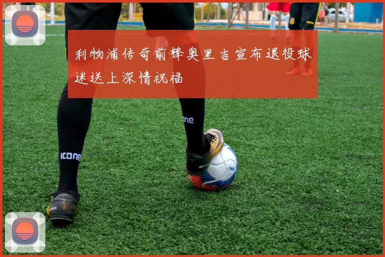 利物浦传奇前锋奥里吉宣布退役球迷送上深情祝福