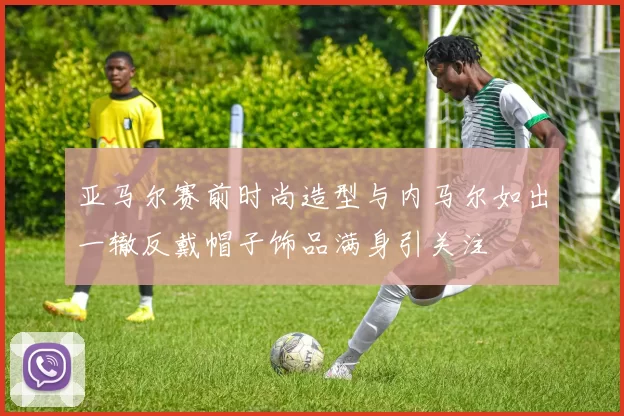 亚马尔赛前时尚造型与内马尔如出一辙反戴帽子饰品满身引关注