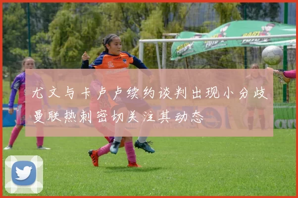 尤文与卡卢卢续约谈判出现小分歧曼联热刺密切关注其动态