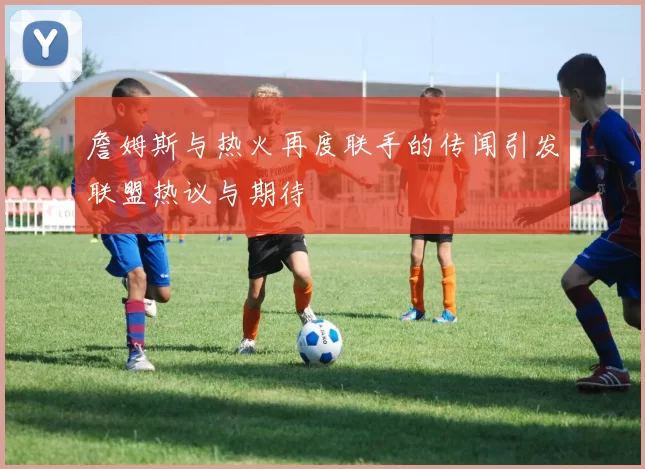 詹姆斯与热火再度联手的传闻引发联盟热议与期待