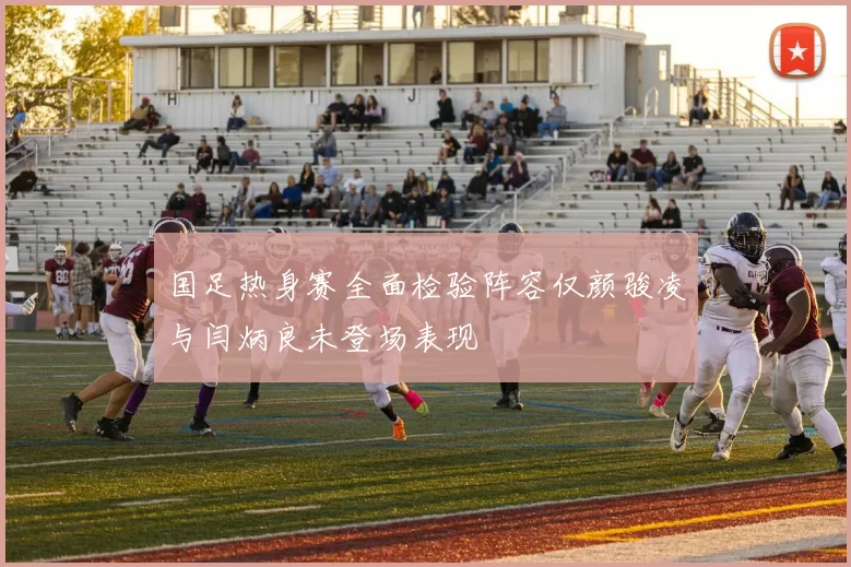 国足热身赛全面检验阵容仅颜骏凌与闫炳良未登场表现