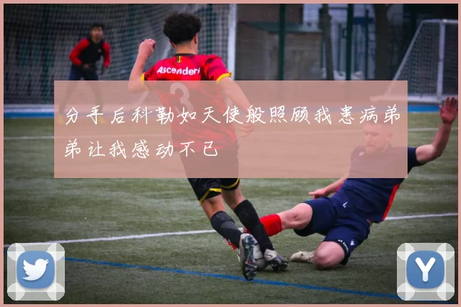 分手后科勒如天使般照顾我患病弟弟让我感动不已