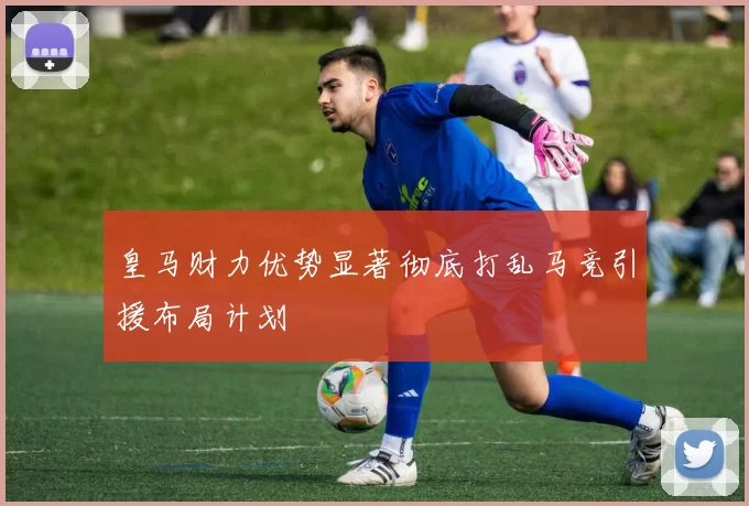 皇马财力优势显著彻底打乱马竞引援布局计划