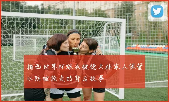 梅西世界杯球衣被德夫林家人保管以防被抢走的背后故事