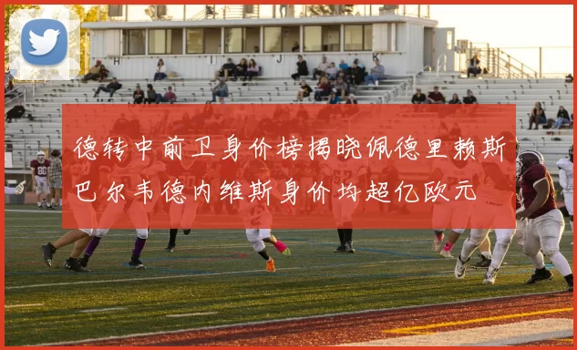 德转中前卫身价榜揭晓佩德里赖斯巴尔韦德内维斯身价均超亿欧元