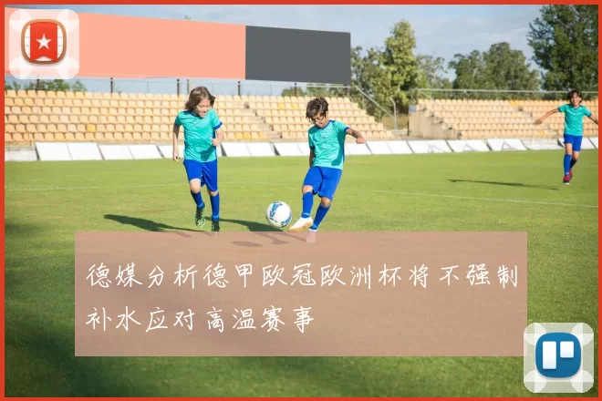 德媒分析德甲欧冠欧洲杯将不强制补水应对高温赛事