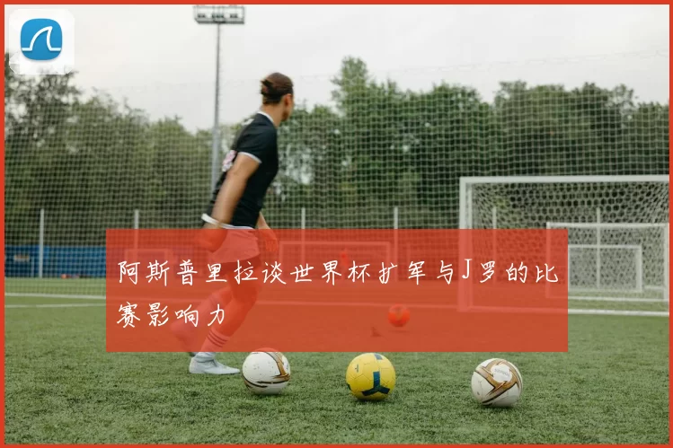 阿斯普里拉谈世界杯扩军与J罗的比赛影响力