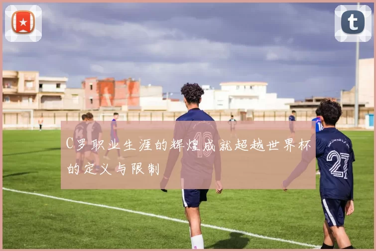 C罗职业生涯的辉煌成就超越世界杯的定义与限制