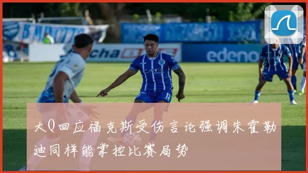 大Q回应福克斯受伤言论强调朱霍勒迪同样能掌控比赛局势
