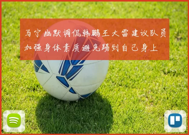 马宁幽默调侃韩鹏王大雷建议队员加强身体素质避免踢到自己身上