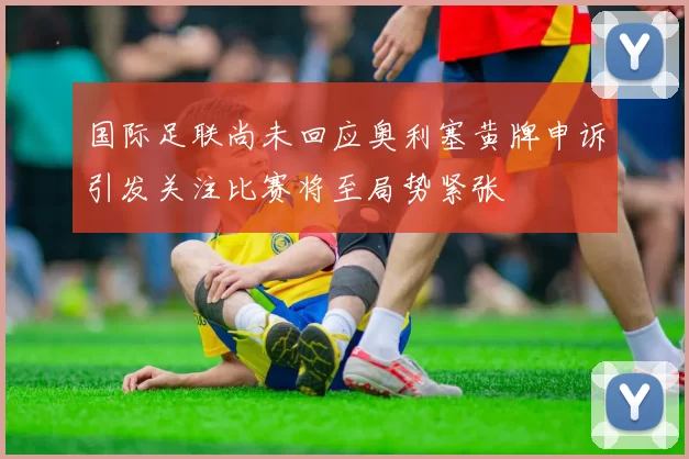 国际足联尚未回应奥利塞黄牌申诉引发关注比赛将至局势紧张