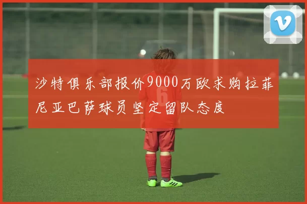 沙特俱乐部报价9000万欧求购拉菲尼亚巴萨球员坚定留队态度