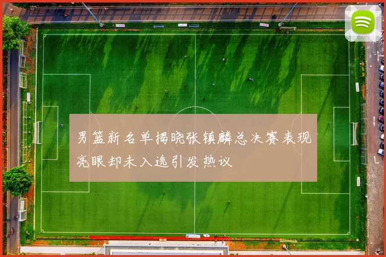 男篮新名单揭晓张镇麟总决赛表现亮眼却未入选引发热议