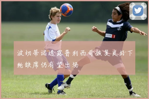 波切蒂诺透露普利西奇恢复良好下轮缺席仍有望出场