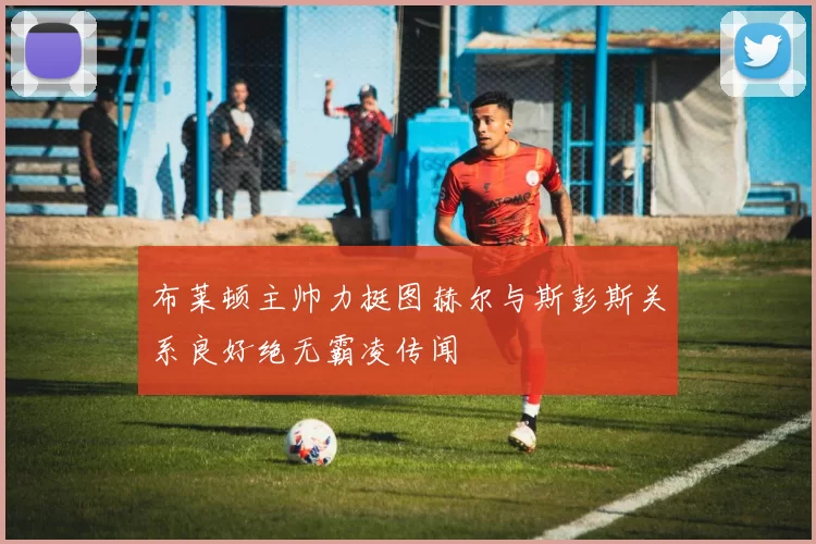 布莱顿主帅力挺图赫尔与斯彭斯关系良好绝无霸凌传闻