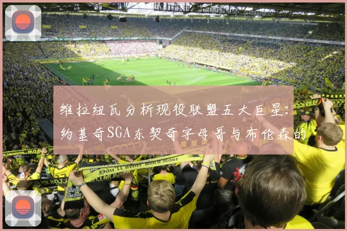 维拉纽瓦分析现役联盟五大巨星:约基奇SGA东契奇字母哥与布伦森的表现与影响