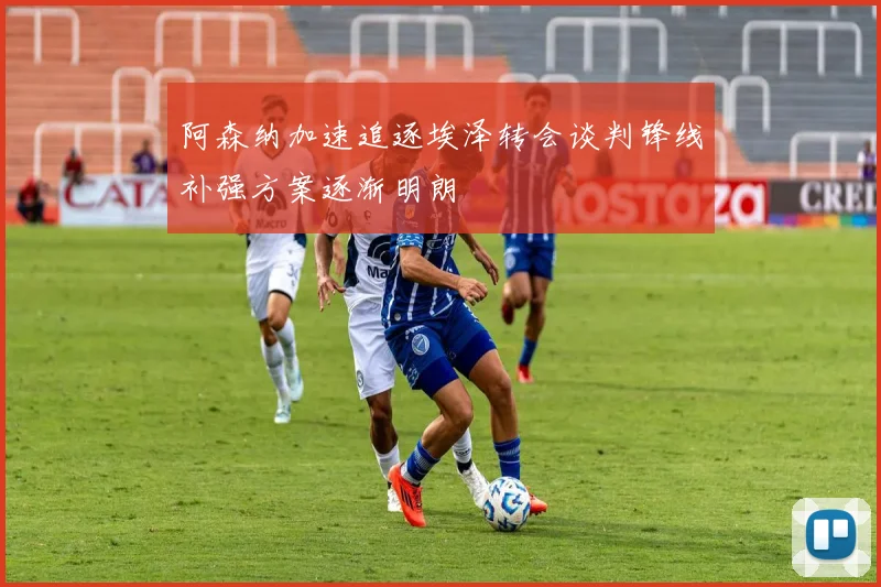 阿森纳加速追逐埃泽转会谈判锋线补强方案逐渐明朗