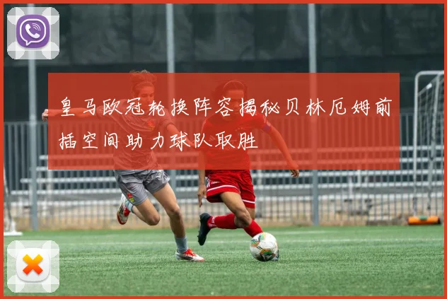皇马欧冠轮换阵容揭秘贝林厄姆前插空间助力球队取胜