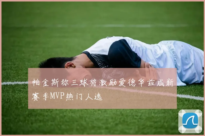 帕金斯称三球将激励爱德华兹成新赛季MVP热门人选